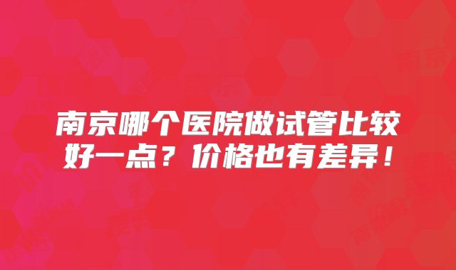 南京哪个医院做试管比较好一点？价格也有差异！