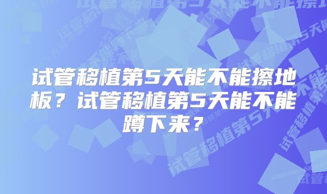 试管移植第5天能不能擦地板？试管移植第5天能不能蹲下来？