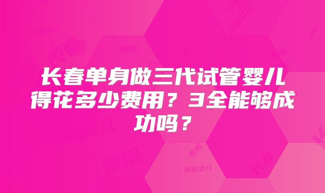 长春单身做三代试管婴儿得花多少费用？3全能够成功吗？