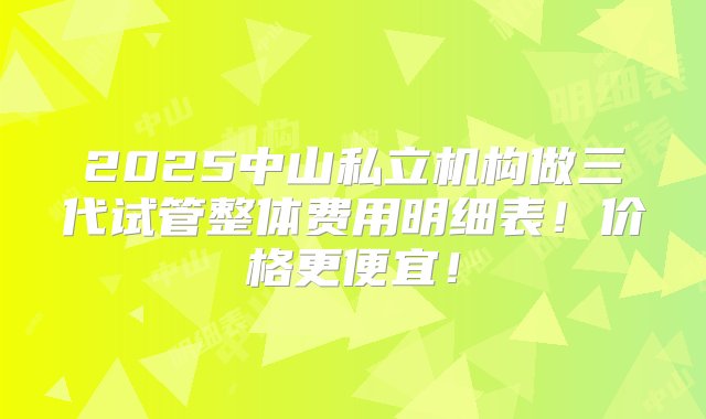 2025中山私立机构做三代试管整体费用明细表！价格更便宜！