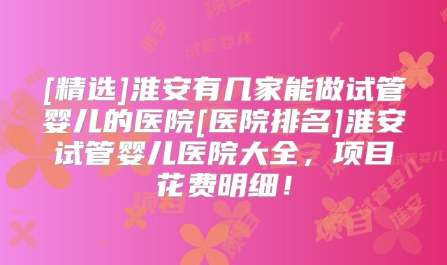 [精选]淮安有几家能做试管婴儿的医院[医院排名]淮安试管婴儿医院大全，项目花费明细！