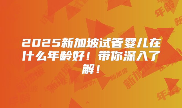 2025新加坡试管婴儿在什么年龄好！带你深入了解！