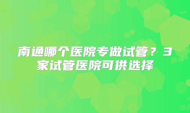 南通哪个医院专做试管？3家试管医院可供选择