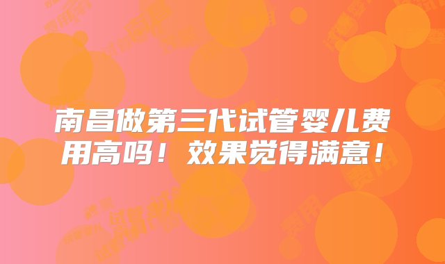 南昌做第三代试管婴儿费用高吗！效果觉得满意！