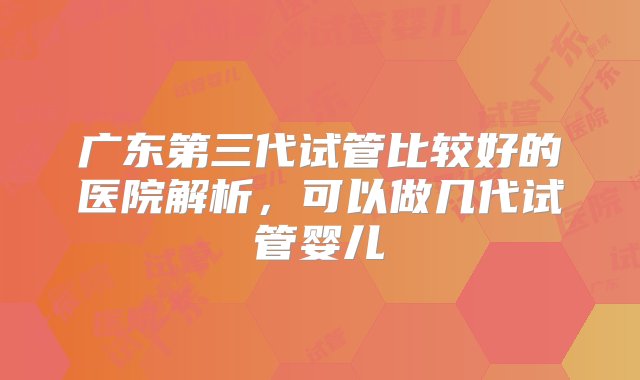 广东第三代试管比较好的医院解析，可以做几代试管婴儿