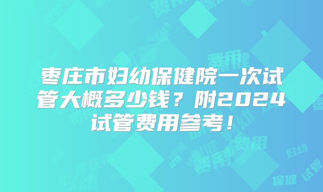 枣庄市妇幼保健院一次试管大概多少钱？附2024试管费用参考！