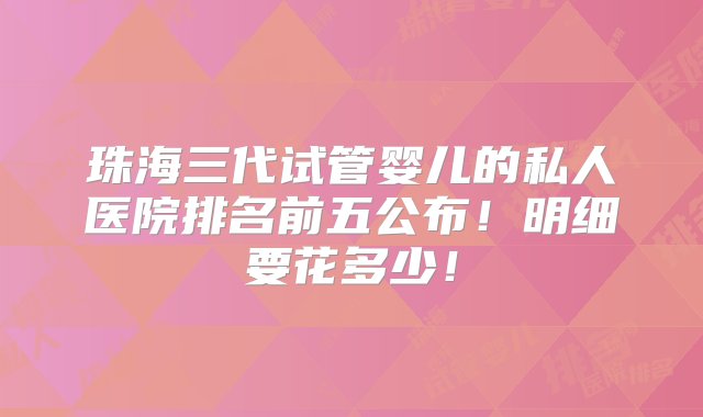 珠海三代试管婴儿的私人医院排名前五公布！明细要花多少！