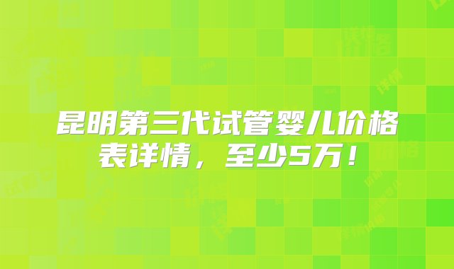 昆明第三代试管婴儿价格表详情，至少5万！