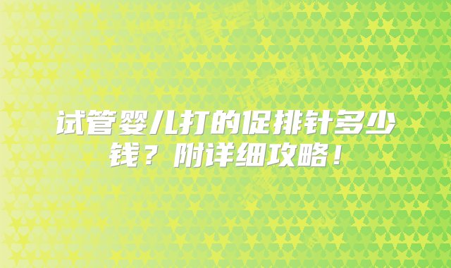 试管婴儿打的促排针多少钱？附详细攻略！