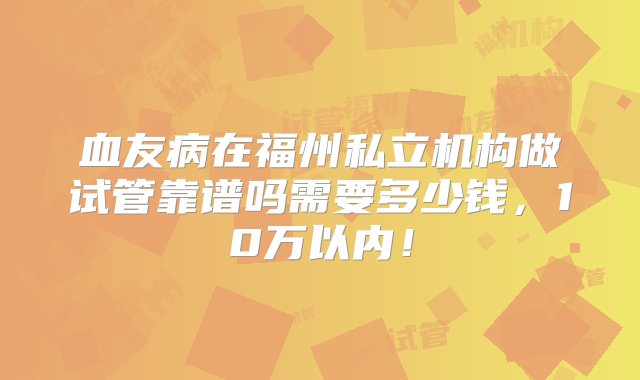 血友病在福州私立机构做试管靠谱吗需要多少钱，10万以内！