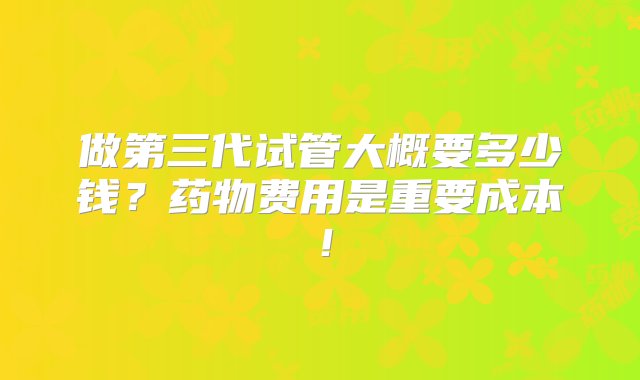 做第三代试管大概要多少钱？药物费用是重要成本！