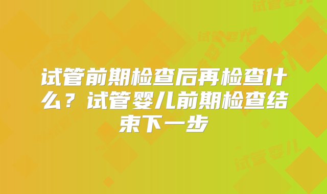 试管前期检查后再检查什么？试管婴儿前期检查结束下一步