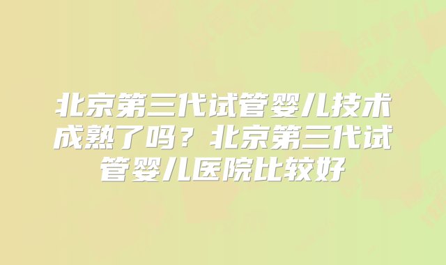 北京第三代试管婴儿技术成熟了吗？北京第三代试管婴儿医院比较好