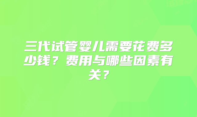 三代试管婴儿需要花费多少钱？费用与哪些因素有关？