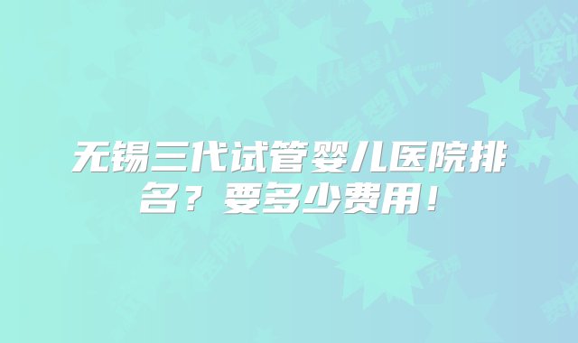 无锡三代试管婴儿医院排名？要多少费用！