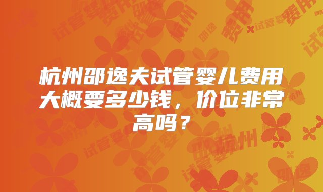 杭州邵逸夫试管婴儿费用大概要多少钱，价位非常高吗？