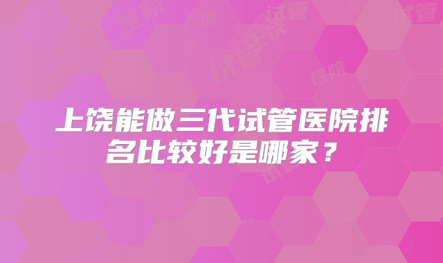 上饶能做三代试管医院排名比较好是哪家？