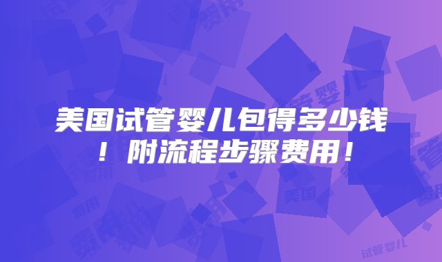 美国试管婴儿包得多少钱！附流程步骤费用！