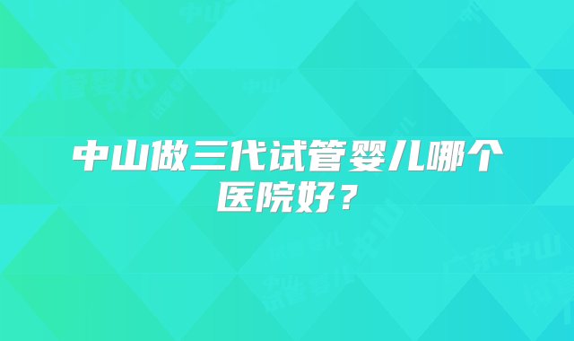 中山做三代试管婴儿哪个医院好？