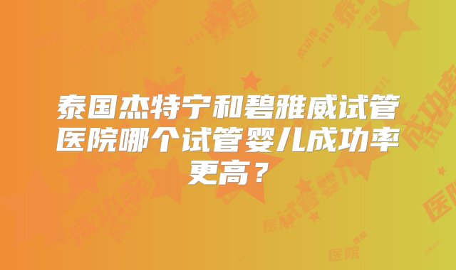 泰国杰特宁和碧雅威试管医院哪个试管婴儿成功率更高？