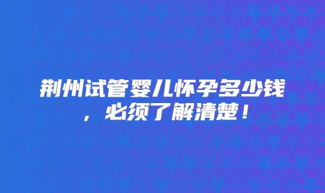 荆州试管婴儿怀孕多少钱，必须了解清楚！