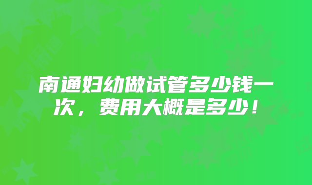 南通妇幼做试管多少钱一次，费用大概是多少！