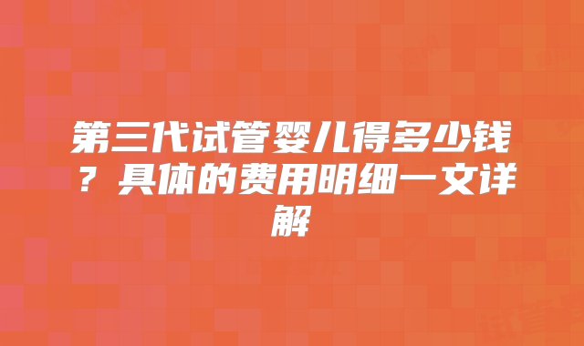 第三代试管婴儿得多少钱？具体的费用明细一文详解