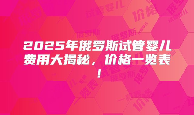 2025年俄罗斯试管婴儿费用大揭秘，价格一览表！