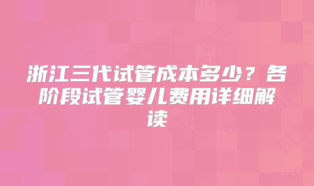 浙江三代试管成本多少？各阶段试管婴儿费用详细解读