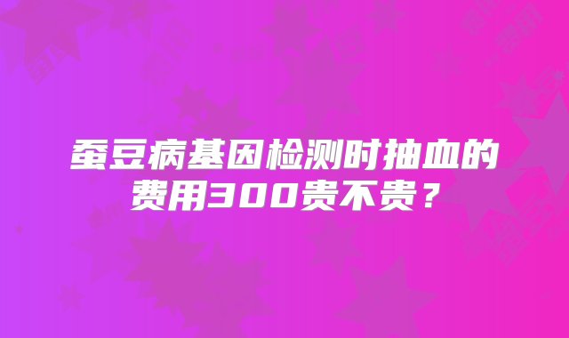 蚕豆病基因检测时抽血的费用300贵不贵？