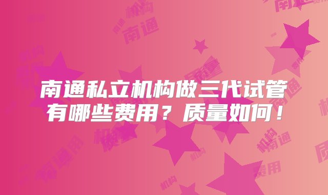 南通私立机构做三代试管有哪些费用？质量如何！