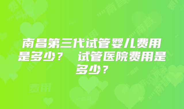 南昌第三代试管婴儿费用是多少？ 试管医院费用是多少？