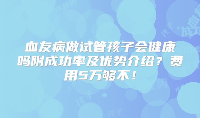 血友病做试管孩子会健康吗附成功率及优势介绍？费用5万够不！