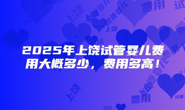 2025年上饶试管婴儿费用大概多少，费用多高！