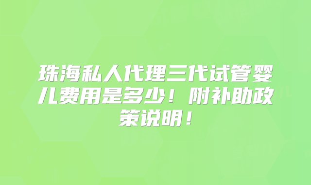 珠海私人代理三代试管婴儿费用是多少！附补助政策说明！