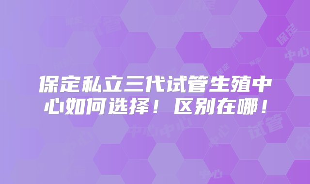 保定私立三代试管生殖中心如何选择！区别在哪！