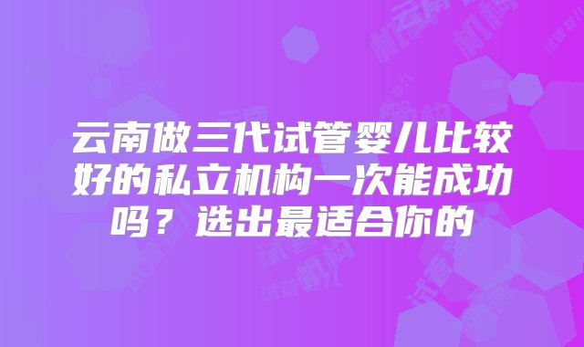 云南做三代试管婴儿比较好的私立机构一次能成功吗？选出最适合你的