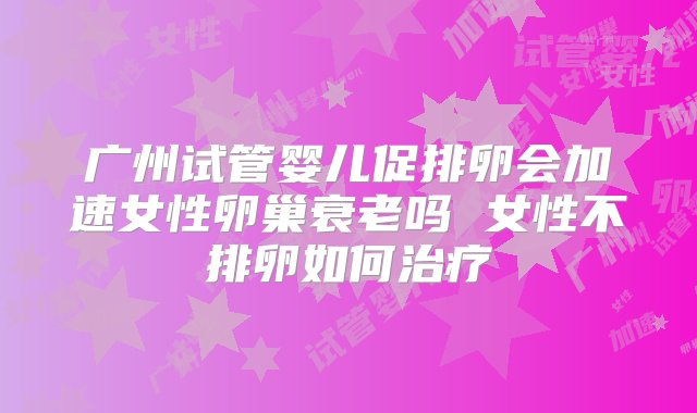 广州试管婴儿促排卵会加速女性卵巢衰老吗 女性不排卵如何治疗