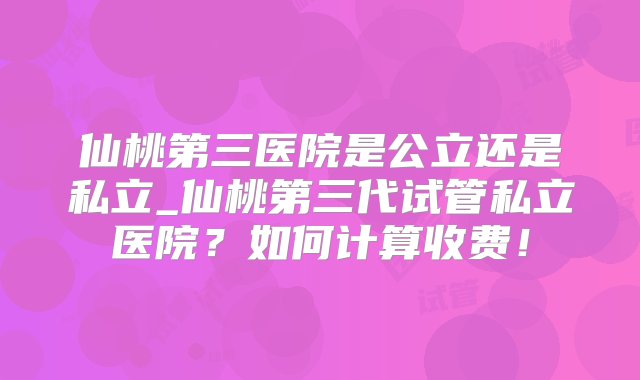 仙桃第三医院是公立还是私立_仙桃第三代试管私立医院？如何计算收费！