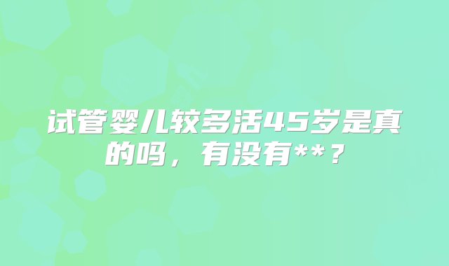 试管婴儿较多活45岁是真的吗，有没有**？