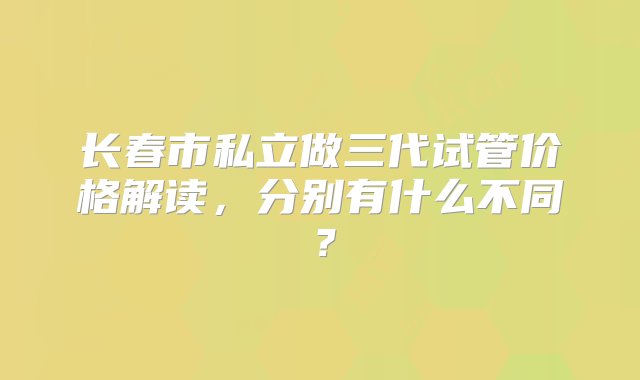 长春市私立做三代试管价格解读，分别有什么不同？