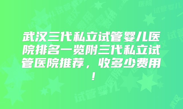 武汉三代私立试管婴儿医院排名一览附三代私立试管医院推荐，收多少费用！