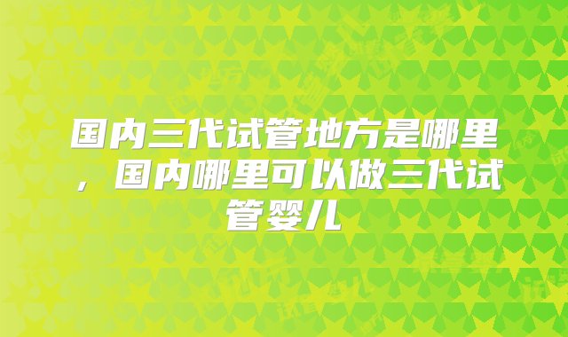 国内三代试管地方是哪里，国内哪里可以做三代试管婴儿