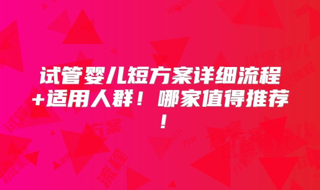 试管婴儿短方案详细流程+适用人群！哪家值得推荐！