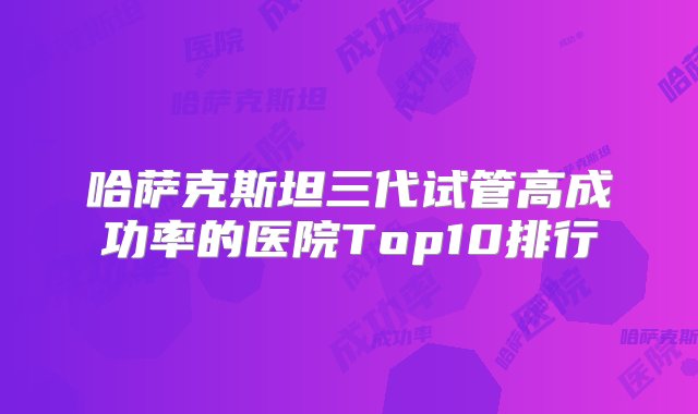 哈萨克斯坦三代试管高成功率的医院Top10排行