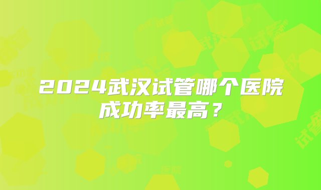 2024武汉试管哪个医院成功率最高？