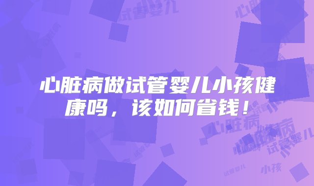 心脏病做试管婴儿小孩健康吗，该如何省钱！