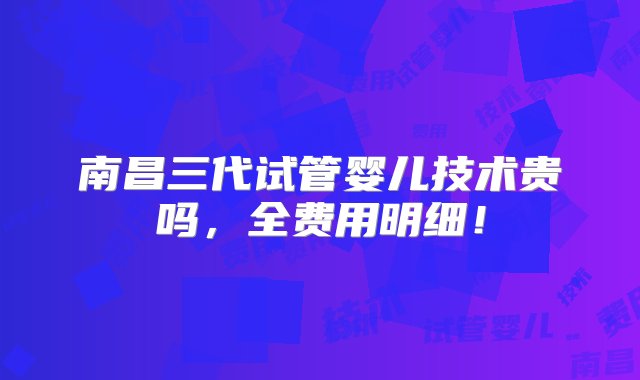 南昌三代试管婴儿技术贵吗，全费用明细！