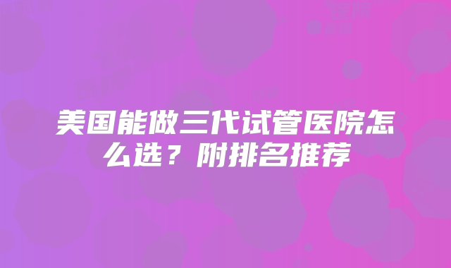 美国能做三代试管医院怎么选？附排名推荐