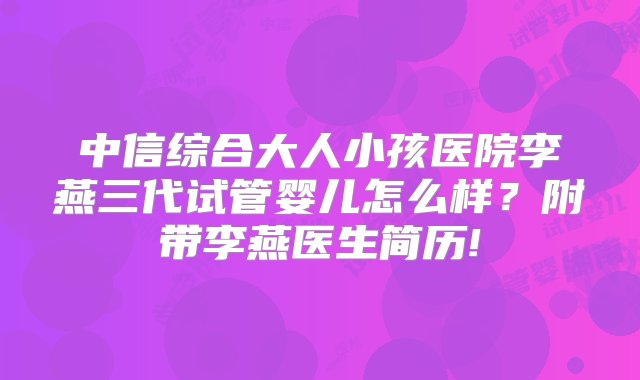 中信综合大人小孩医院李燕三代试管婴儿怎么样？附带李燕医生简历!